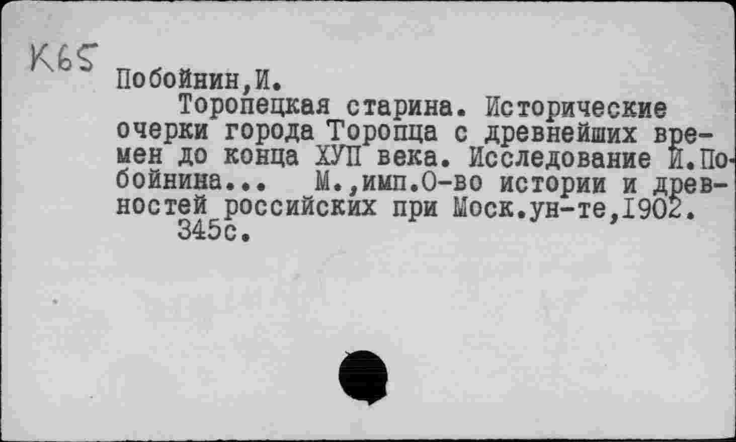 ﻿Побойнин,И.
Торопецкая старина. Исторические очерки города Торопца с древнейших времен до конца ХУЛ века. Исследование И.По-бойнина... М.,имп.О-во истории и древностей российских при Моск.ун-те,1902.